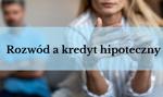 Rozwód a kredyt hipoteczny – co stanie się z kredytem po rozwodzie?