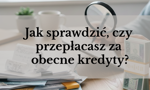Jak sprawdzić, czy przepłacasz za obecne kredyty? Samodzielny audyt portfela kredytowego