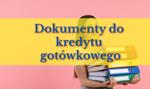 Jakie dokumenty do kredytu gotówkowego trzeba złożyć w banku? LISTA