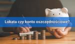 Lokata czy konto oszczędnościowe? Co wybrać?