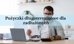 Pożyczki długoterminowe dla zadłużonych - jak dostać? Gdzie szukać?