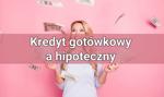 Kredyt gotówkowy a hipoteczny – różnice, zastosowanie, najczęstsze pytania